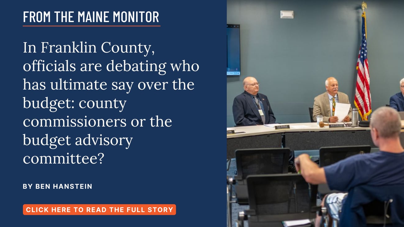 In Franklin County, officials are debating who has ultimate say over the budget: county commissioners or the budget advisory committee? Read this story by Ben Hanstein of The Maine Monitor.