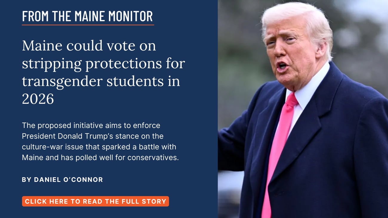 Maine could vote on stripping protections for transgender students in 2026. The proposed initiative aims to enforce President Donald Trump’s stance on the culture-war issue that sparked a battle with Maine and has polled well for conservatives. Read this story by Daniel O'Connor of The Maine Monitor and Bangor Daily News.