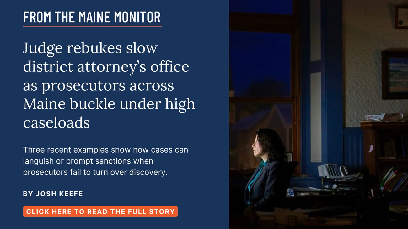 Judge rebukes slow district attorney’s office as prosecutors across Maine buckle under high caseloads. Three recent examples show how cases can languish or prompt sanctions when prosecutors fail to turn over discovery. Read this Maine Monitor story by Josh Keefe.