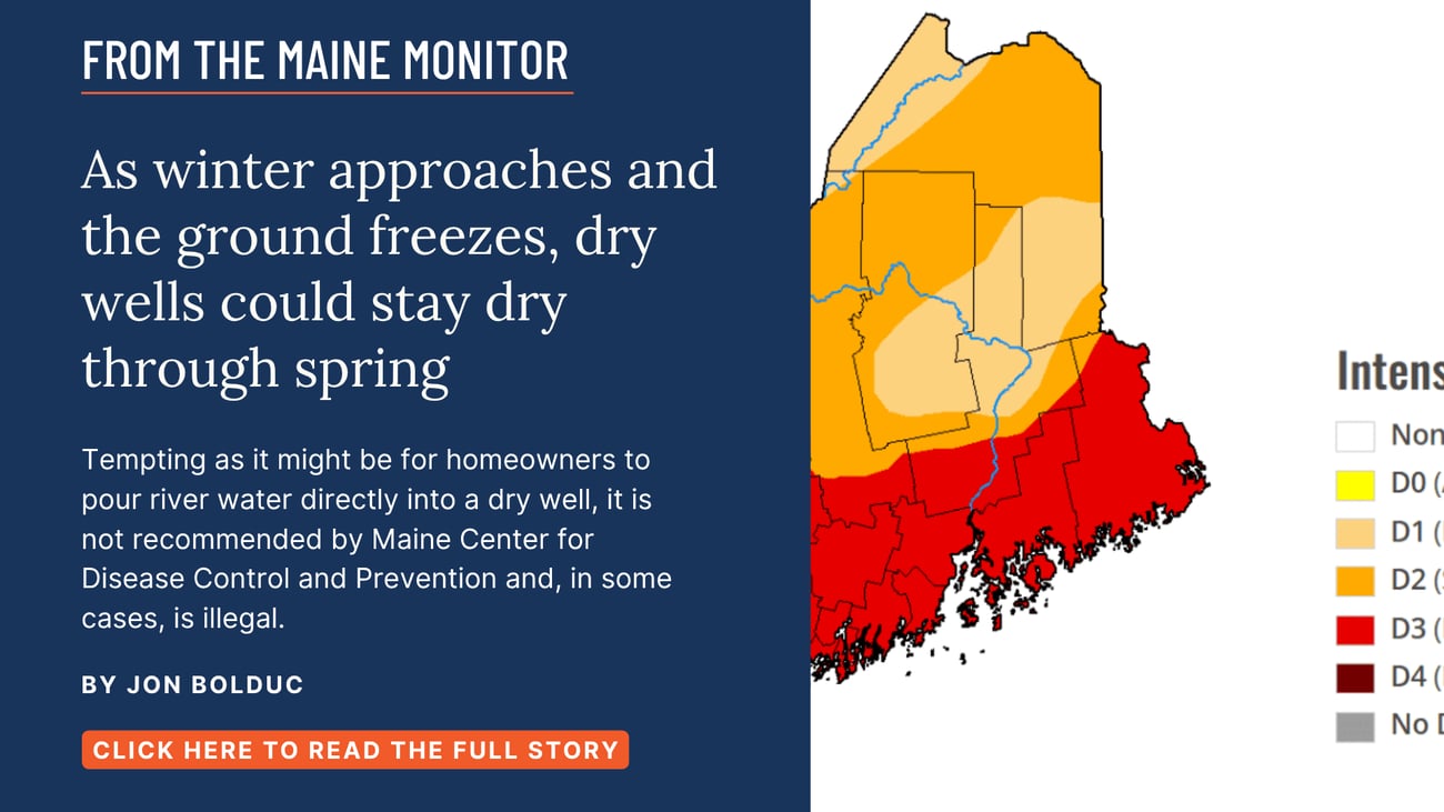 As winter approaches and the ground freezes, dry wells could stay dry through spring. Tempting as it might be for homeowners to pour river water directly into a dry well, it is not recommended by Maine Center for Disease Control and Prevention and, in some cases, is illegal. Read this Monitor Local story by Jon Bolduc.