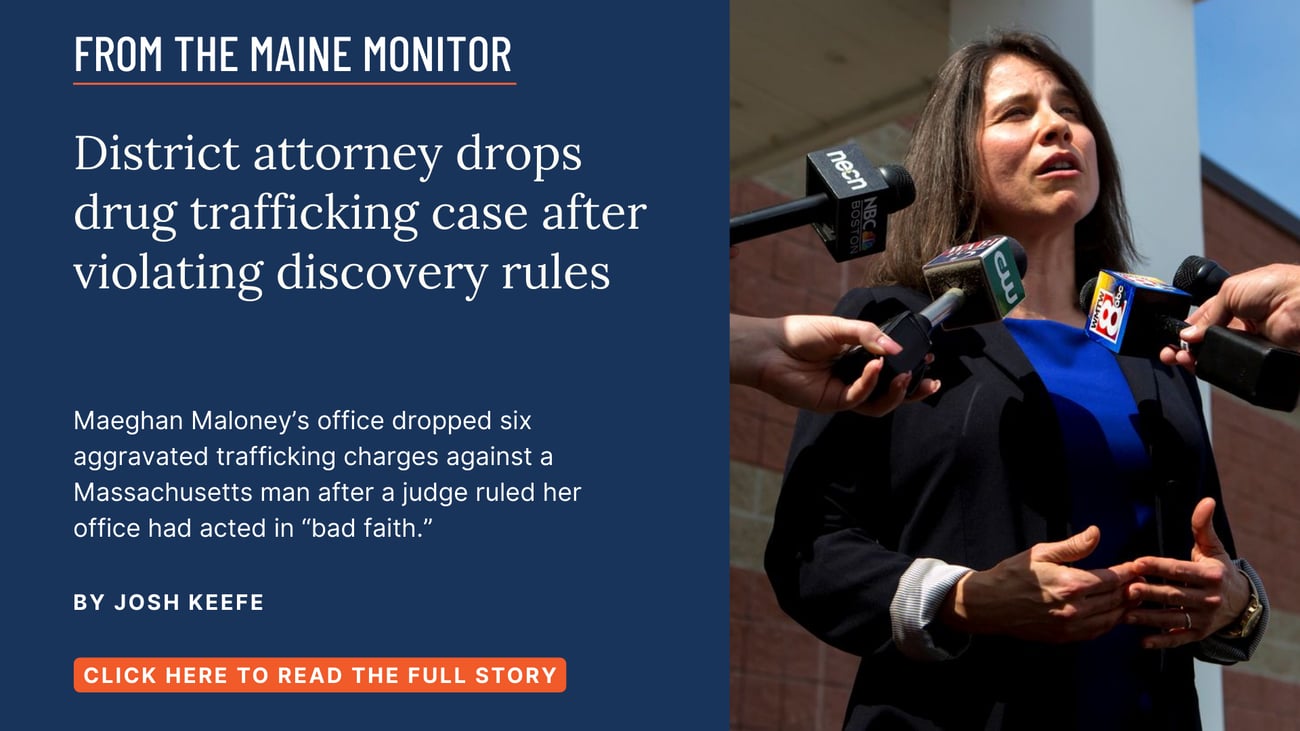 District attorney drops drug trafficking case after violating discovery rules. Maeghan Maloney’s office dropped six aggravated trafficking charges against a Massachusetts man after a judge ruled her office had acted in “bad faith.” Read this story by Josh Keefe.