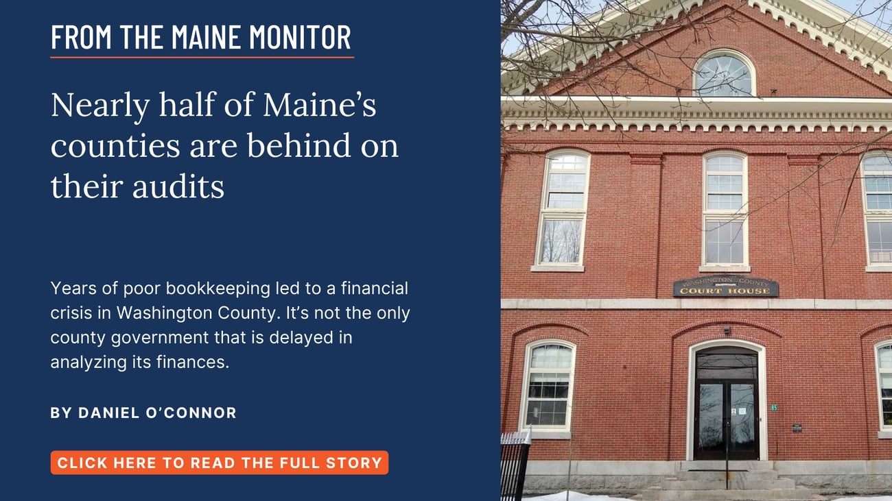Nearly half of Maine’s counties are behind on their audits. Years of poor bookkeeping led to a financial crisis in Washington County. It’s not the only county government that is delayed in analyzing its finances. Read this story by Daniel O'Connor.