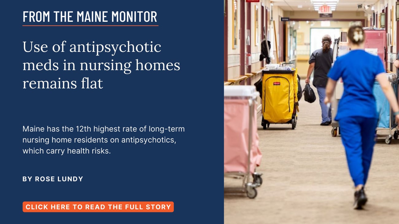 Use of antipsychotic meds in nursing homes remains flat. Maine has the 12th highest rate of long-term nursing home residents on antipsychotics, which carry health risks. Read this story by Rose Lundy.
