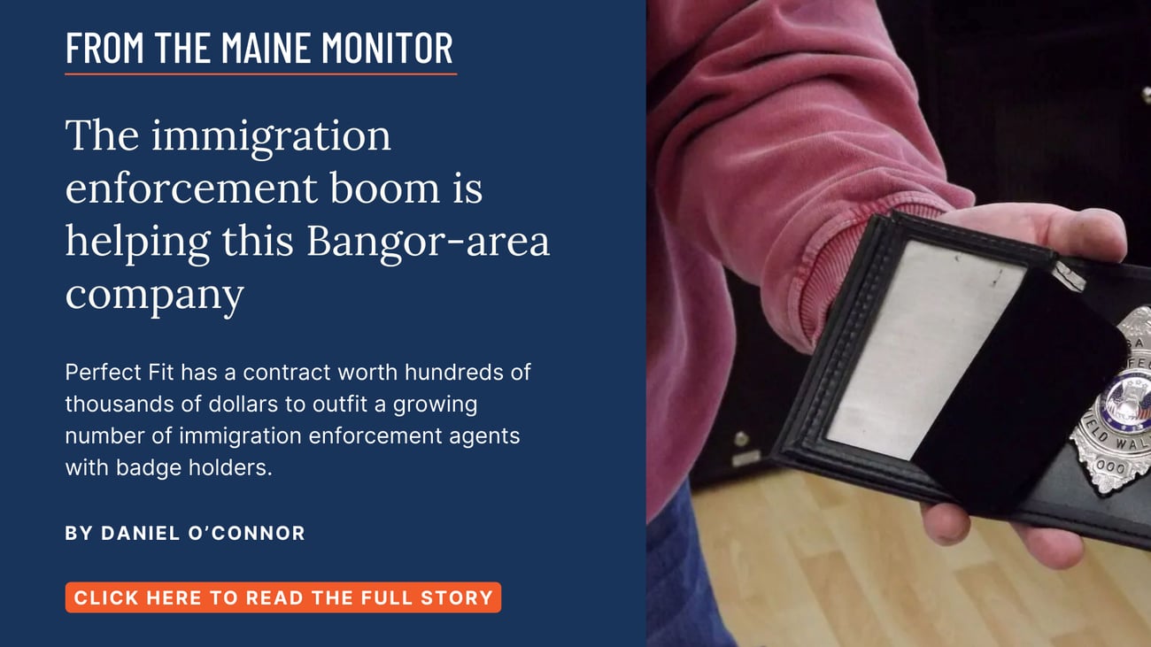 The immigration enforcement boom is helping this Bangor-area company. Perfect Fit has a contract worth hundreds of thousands of dollars to outfit a growing number of immigration enforcement agents with badge holders. Read this story by Daniel O'Connor.
