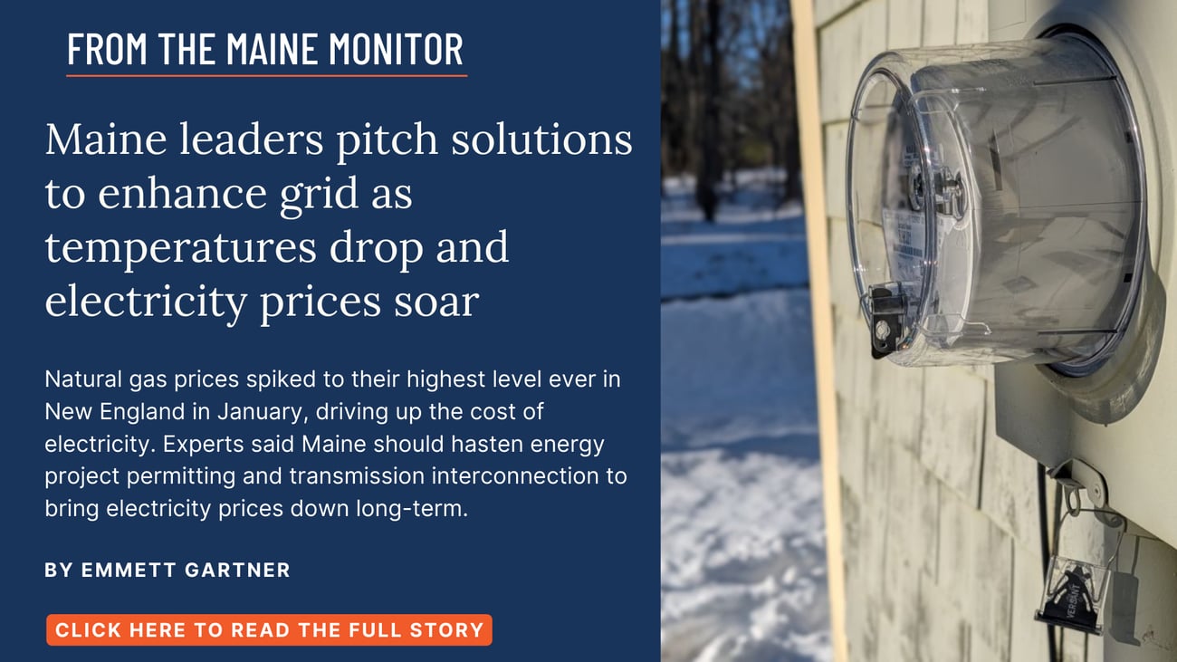 Maine leaders pitch solutions to enhance grid as temperatures drop and electricity prices soar. Natural gas prices spiked to their highest level ever in New England in January, driving up the cost of electricity. Experts said Maine should hasten energy project permitting and transmission interconnection to bring electricity prices down long-term. Read this story by Emmett Gartner.