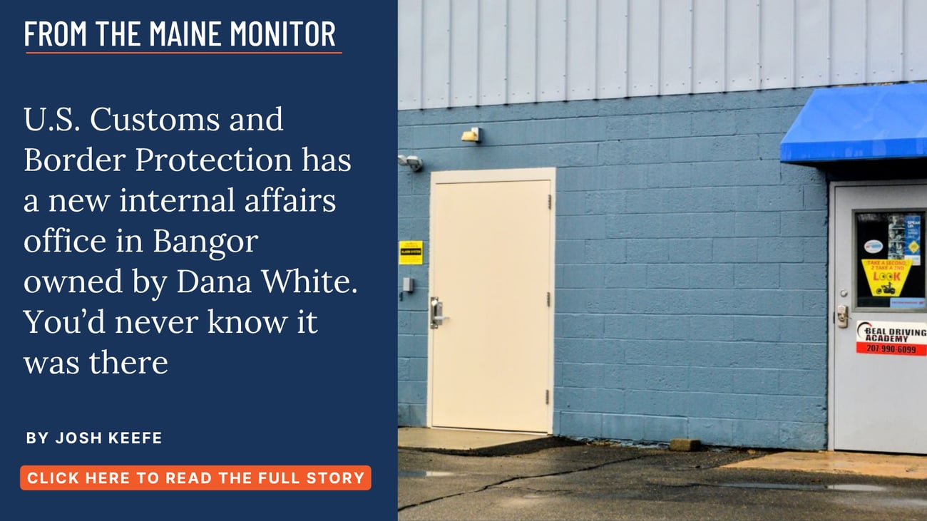 U.S. Customs and Border Protection has a new internal affairs office in Bangor owned by Dana White. You'd never know it was there. Read this story by Josh Keefe. 