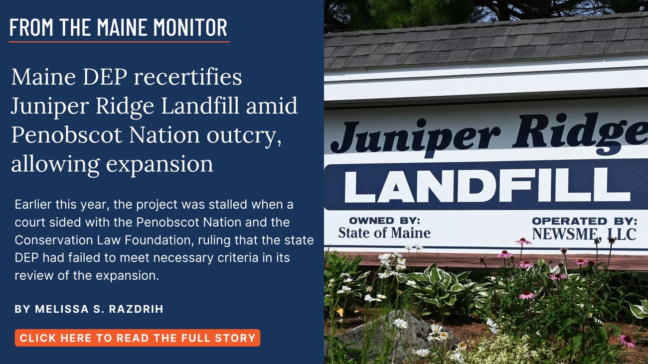 Maine DEP recertifies Juniper Ridge Landfill amid Penobscot Nation outcry, allowing expansion. Earlier this year, the project was stalled when a court sided with the Penobscot Nation and the Conservation Law Foundation, ruling that the state DEP had failed to meet necessary criteria in its review of the expansion. Read this story by Melissa S. Razdrih.