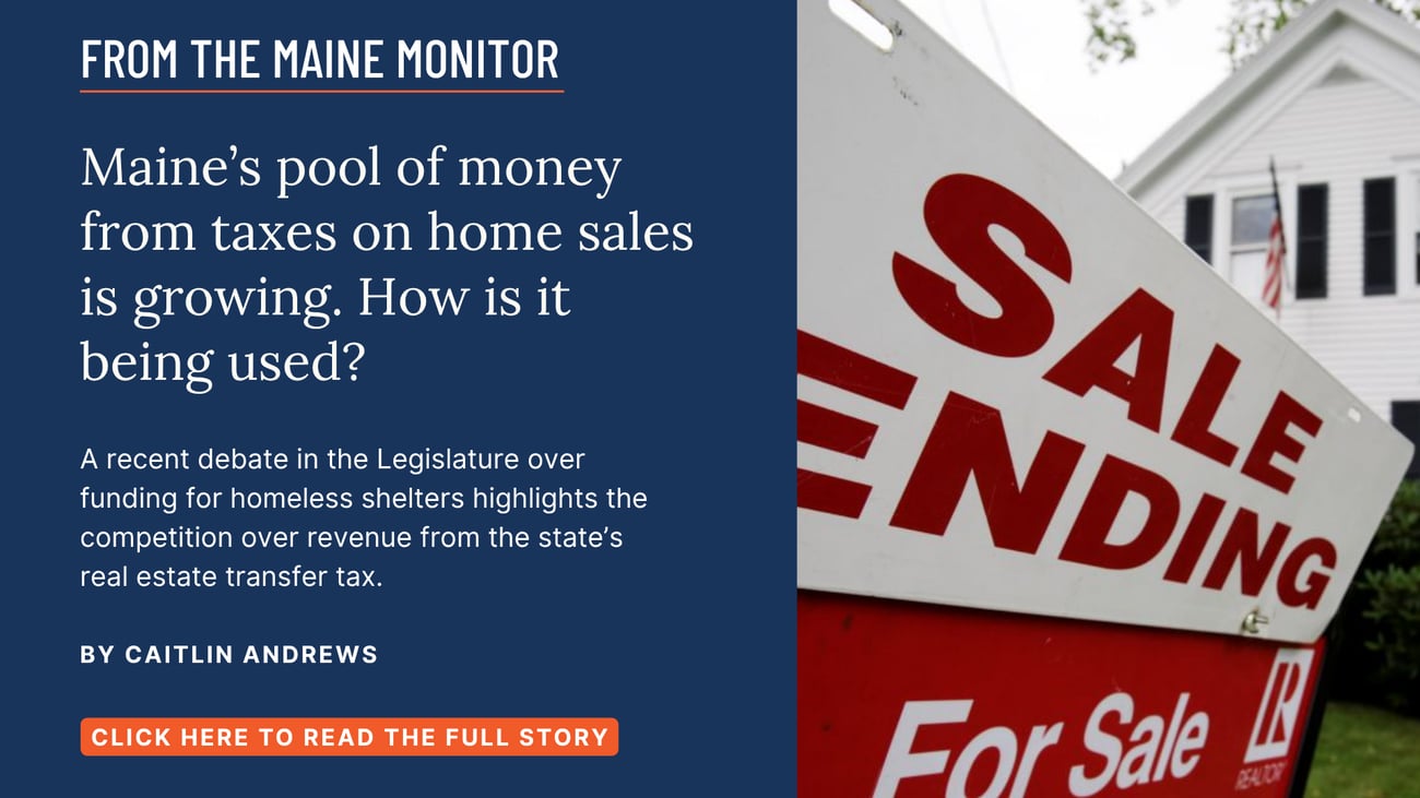 Maine's pool of money from taxes on home sales is growing. How is it being used? A recent debate in the Legislature over funding for homeless shelters highlights the competition over revenue from the state's real estate transfer tax. Read this story by Caitlin Andrews.