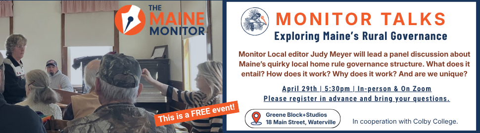 April 29: Monitor Local editor Judy Meyer will lead a
panel discussion during a Monitor Talks event at Greene Blocks+Studio in Waterville about Maine’s quirky local home rule governance structure. The event is in cooperation with Colby College and will begin at 5:30 p.m. Register to attend in-person or virtually.