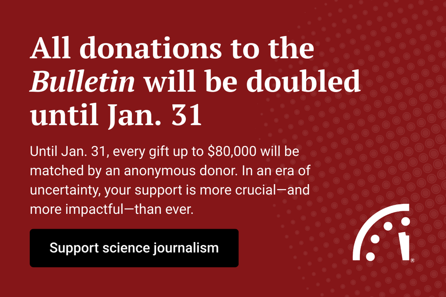 All donations to the Bulletin will be doubled until Jan 31 Until Jan 31 every gift up to 80000 will be matched by an anonymous donor In an era of uncertainty your support is more crucialand more impactfulthan ever Support science journalism