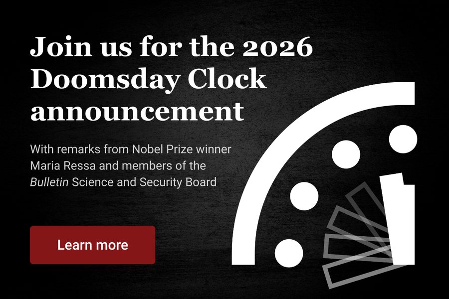 Join us for the 2026 Doomsday Clock announcement with remarks from Nobel Prize winner Maria Ressa and members of the Bulletin Science and Security Board Learn more