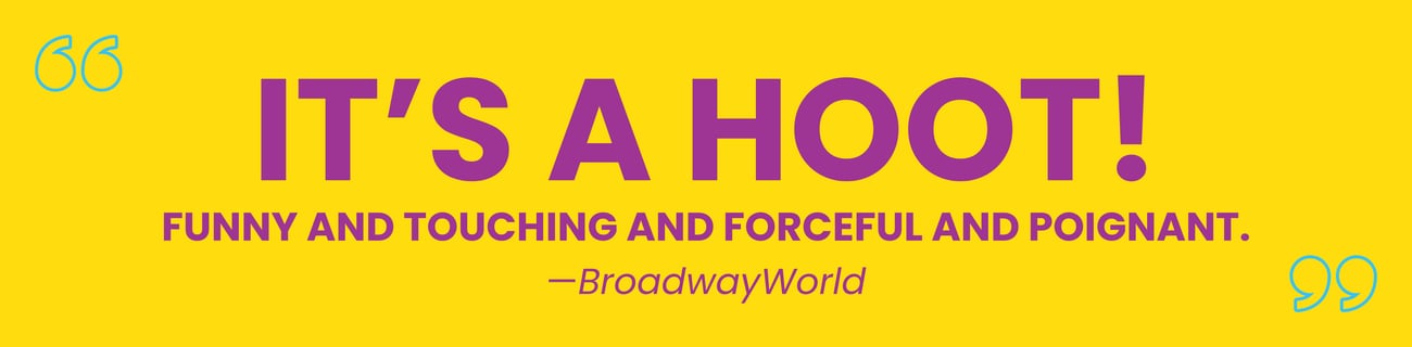 "It's a hoot! Funny and touching and forceful and poignant." BroadwayWorld