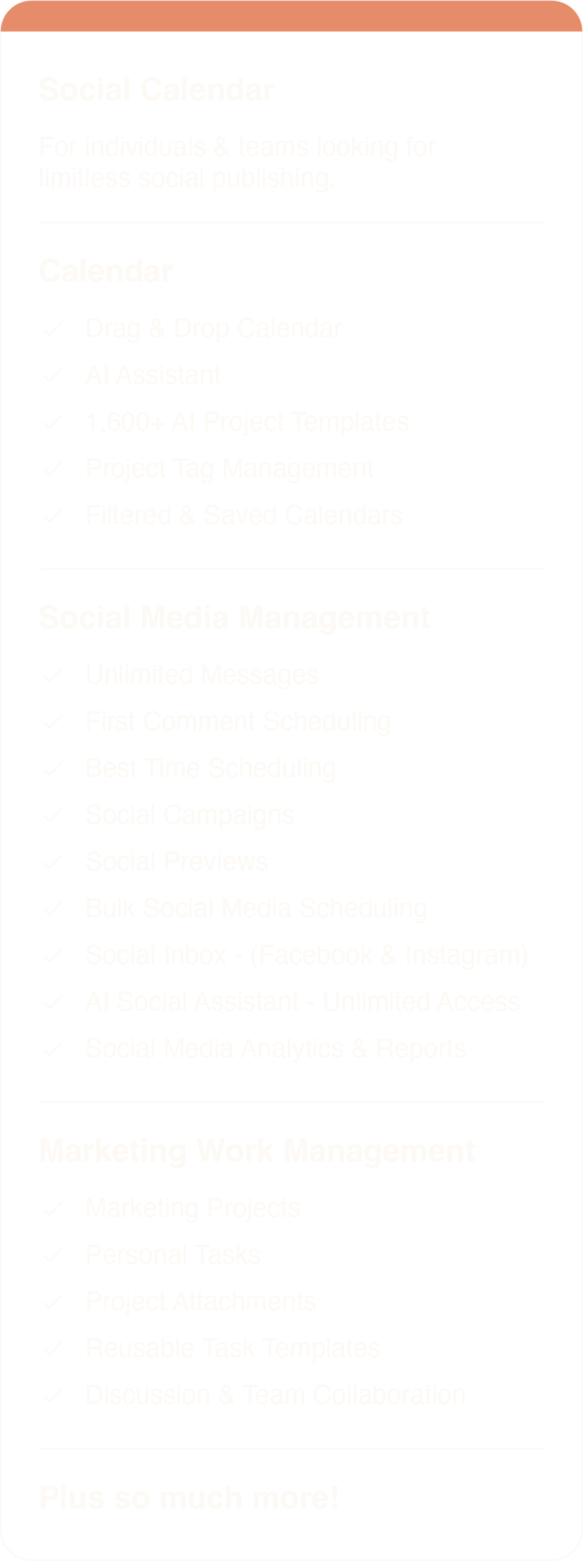 Social Calendar For individuals & teams looking for limitless social publishing. Calendar * Limit 3 Users * Drag & Drop Calendar * AI Assistant * 1,600+ AI Project Templates * Project Tag Management * Filtered & Saved Calendars Social Media Management * 3 Social Profiles * Unlimited Messages * First Comment Scheduling * Social Campaigns * Social Previews * Bulk Social Media Scheduling * Social Inbox - (Facebook & LinkedIn) * AI Social Assistant - Unlimited Access * Social Media Analytics & Reports Marketing Work Management * Marketing Projects * Personal Tasks * Project Attachments * Reusable Task Templates * Discussion & Team Collaboration Plus SO much more!