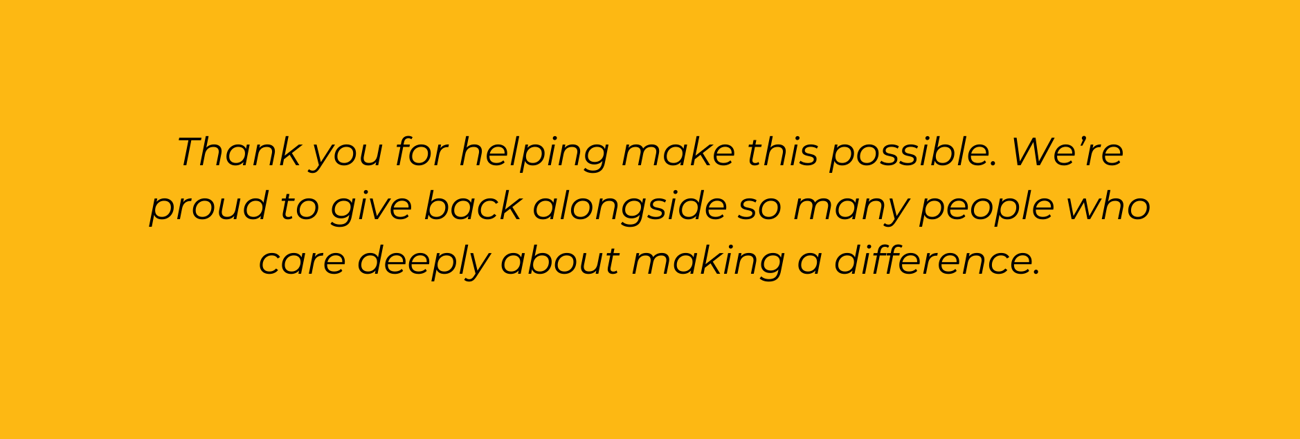 Thank you for helping make this possible. We’re proud to give back alongside so many people who care deeply about making a difference.