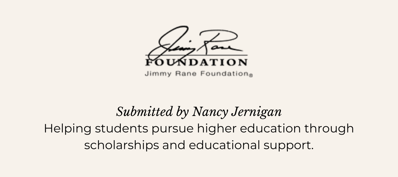 JIMMY RANE FOUNDATION. Submitted by Nancy Jernigan. Helping students pursue higher education through scholarships and educational support.