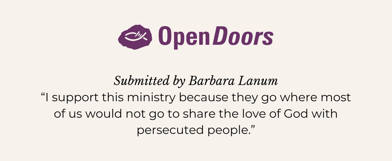 OPEN DOORS. Submitted by Barbara Lanum. “I support this ministry because they go where most of us would not go to share the love of God with persecuted people.”