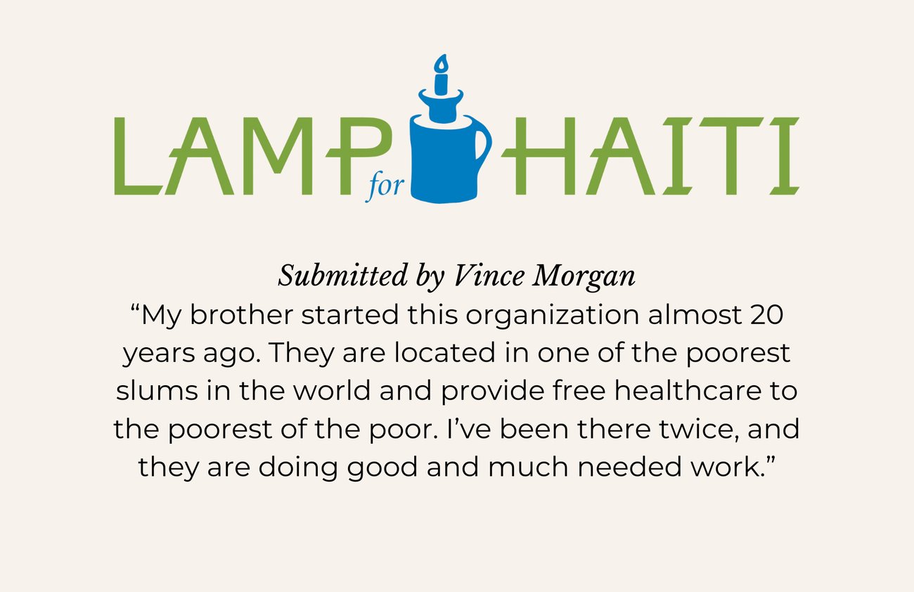 LAMP FOR HAITI. Submitted by Vince Morgan. “My brother started this organization almost 20 years ago. They are located in one of the poorest slums in the world and provide free healthcare to the poorest of the poor. I’ve been there twice, and they are doing good and much needed work.”