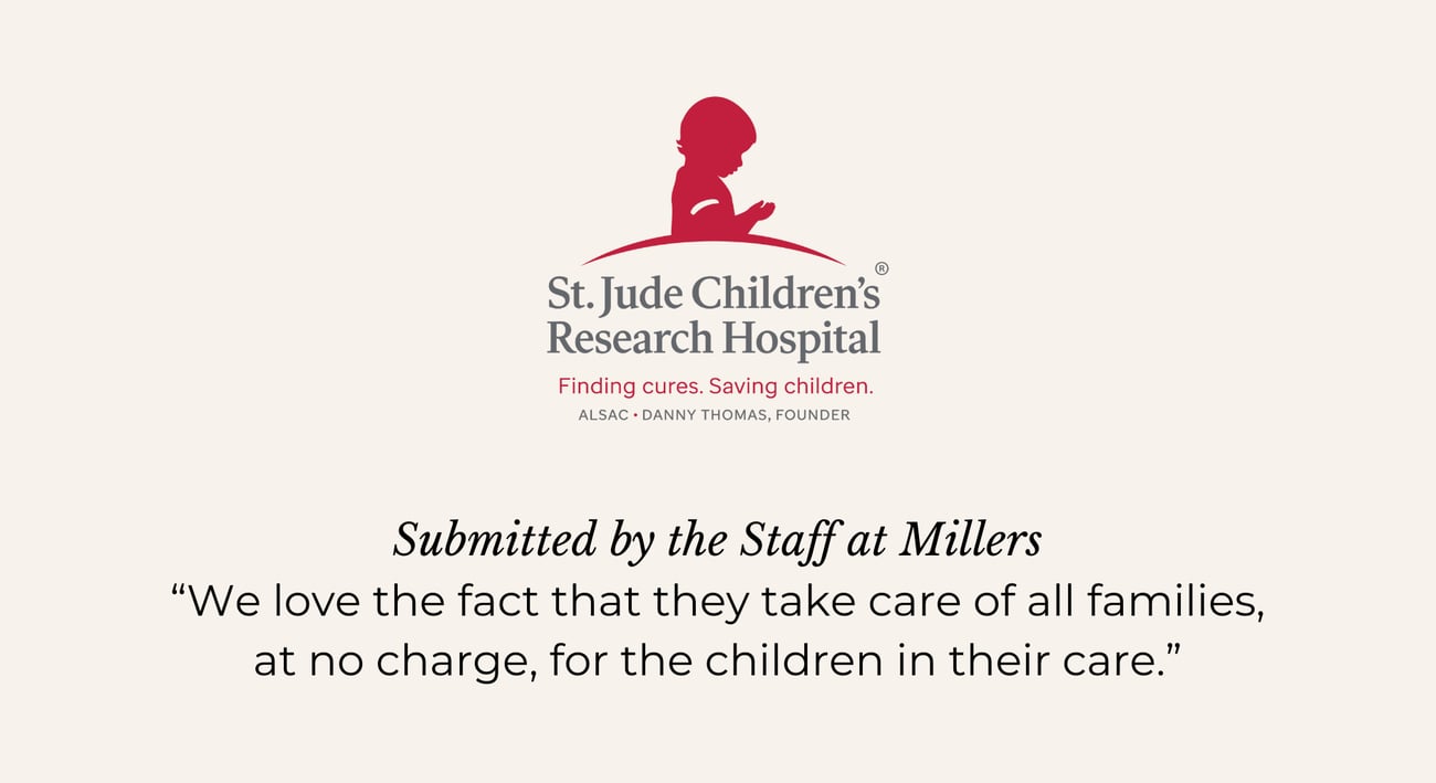 ST. JUDE CHILDREN'S RESEARCH HOSPITAL. Submitted by the Staff at Millers. “We love the fact that they take care of all families, at no charge, for the children in their care.”