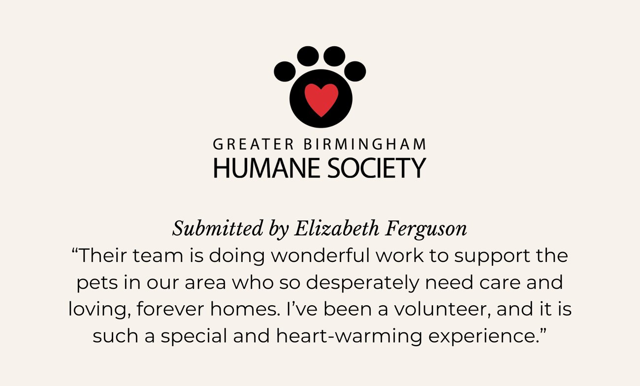 GREATER BIRMINGHAM HUMANE SOCIETY. Submitted by Elizabeth Ferguson. “Their team is doing wonderful work to support the pets in our area who so desperately need care and loving, forever homes. I’ve been a volunteer, and it is such a special and heart-warming experience.”