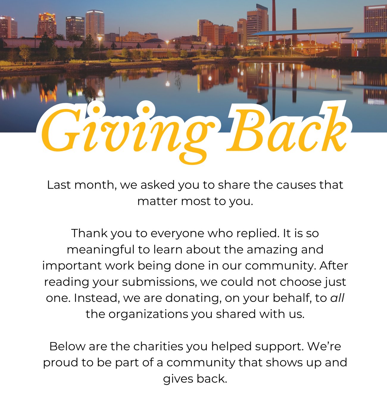 GIVING BACK. Last month, we asked you to share the causes that matter most to you. Thank you to everyone who replied. It is so meaningful to learn about the amazing and important work being done in our community. After reading your submissions, we could not choose just one. Instead, we are donating, on your behalf, to all the organizations you shared with us. Below are the charities you helped support. We’re proud to be part of a community that shows up and gives back.