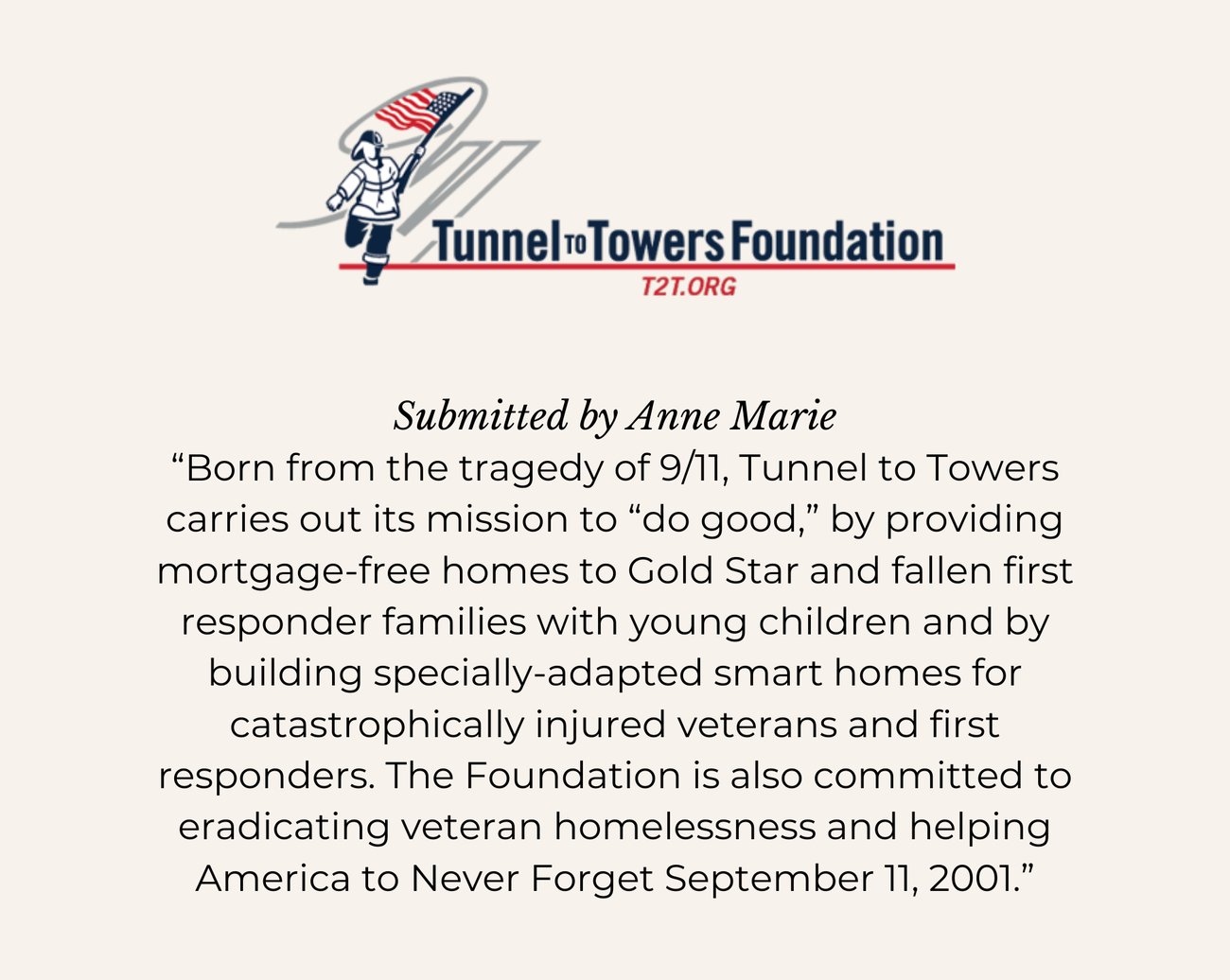 TUNNEL TO TOWERS FOUNDATION. Submitted by Anne Marie. “Born from the tragedy of 9/11, Tunnel to Towers carries out its mission to “do good,” by providing mortgage-free homes to Gold Star and fallen first responder families with young children and by building specially-adapted smart homes for catastrophically injured veterans and first responders. The Foundation is also committed to eradicating veteran homelessness and helping America to Never Forget September 11, 2001.”