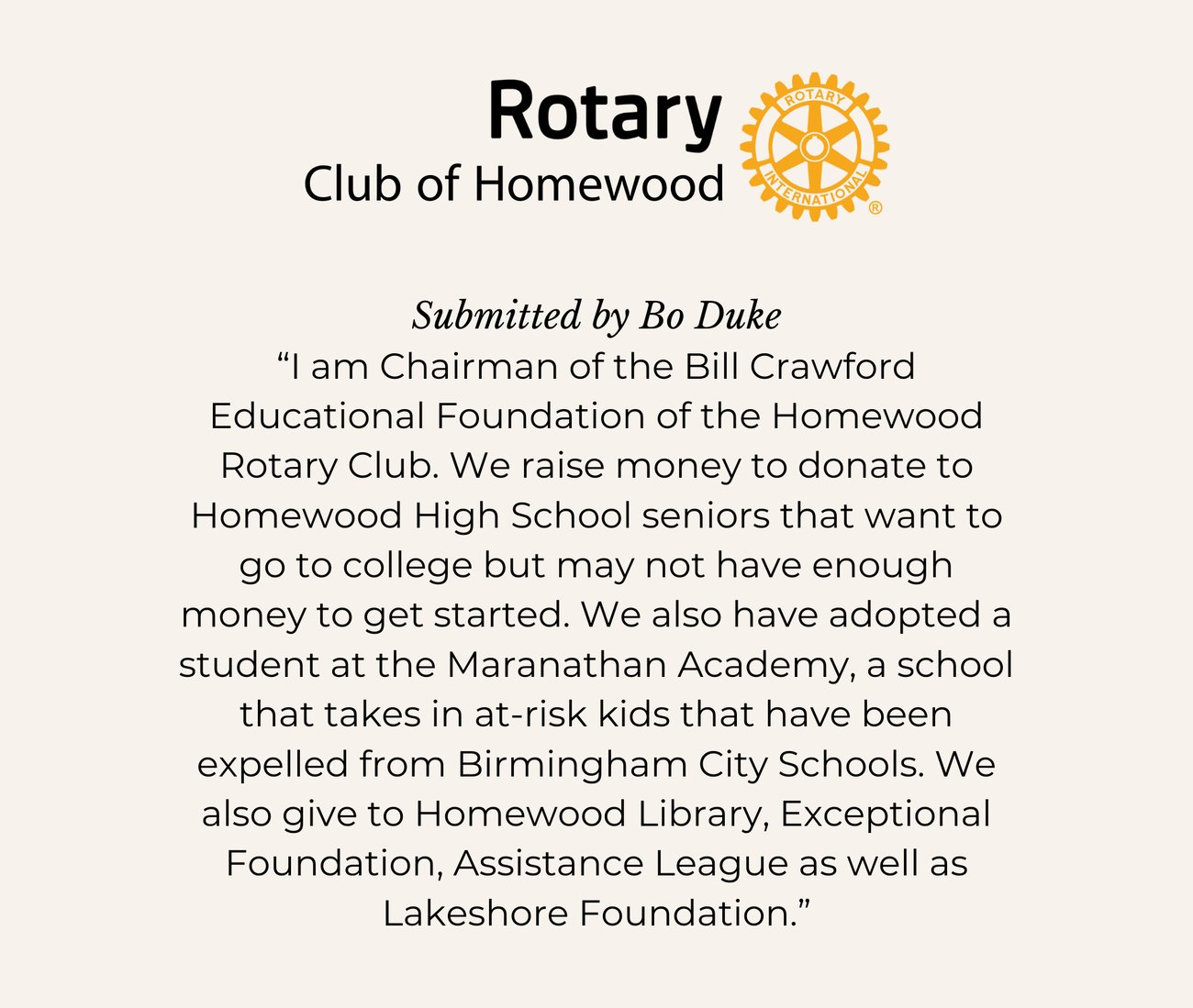 ROTARY CLUB OF HOMEWOOD. Submitted by Bo Duke. “I am Chairman of the Bill Crawford Educational Foundation of the Homewood Rotary Club. We raise money to donate to Homewood High School seniors that want to go to college but may not have enough money to get started. We also have adopted a student at the Maranathan Academy, a school that takes in at-risk kids that have been expelled from Birmingham City Schools. We also give to Homewood Library, Exceptional Foundation, Assistance League as well as Lakeshore Foundation.”