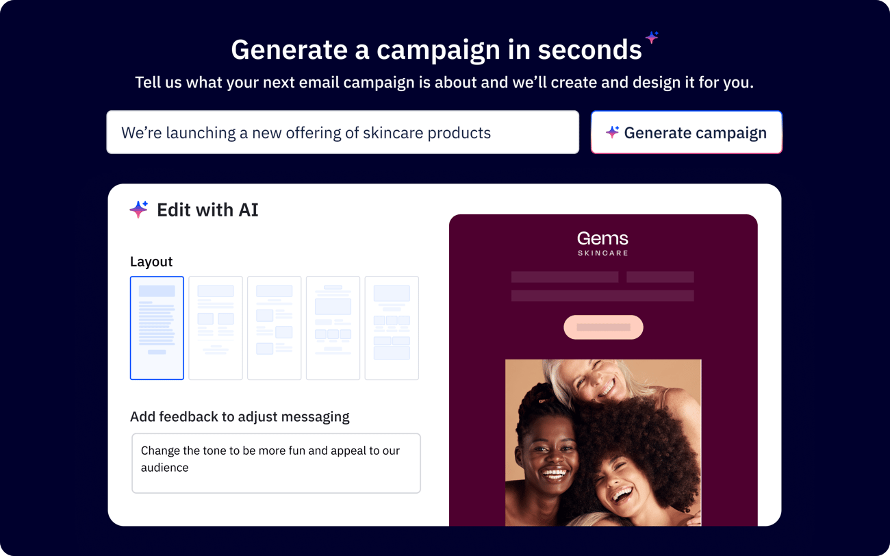 Generate a campaign in seconds. Tell us what your next email campaign is about and we'll create and design it for you.