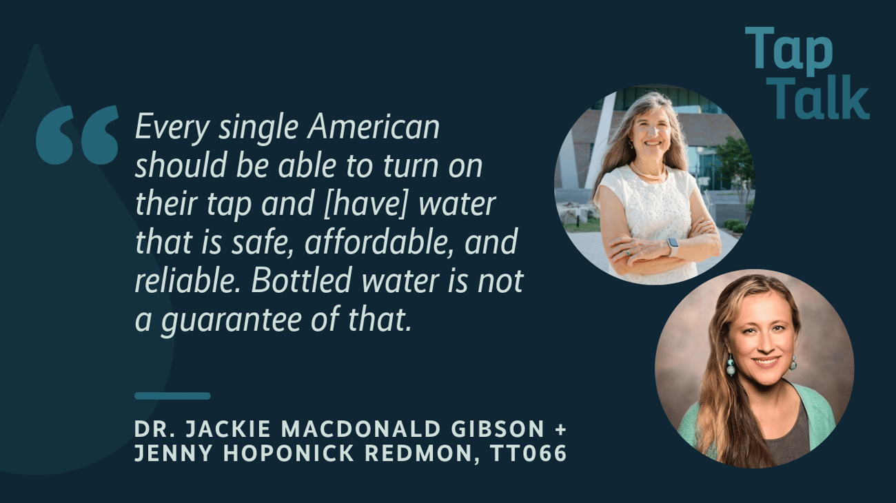 The promotional graphic for Tap Talk episode #66, featuring photos of guests Jackie MacDonald Gibson and Jenny Hoponick Redmon; and a quote: "Every single American should be able to turn on their tap and [have] water that is safe, affordable, and reliable. Bottled water is not a guarantee of that.".